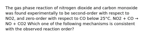 The gas phase reaction of nitrogen dioxide and carbon monoxide was found experimentally to be second-order with respect to NO2, and zero-order with respect to CO below 25°C. NO2 + CO → NO + CO2 Which one of the following mechanisms is consistent with the observed reaction order?