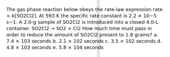 The gas phase reaction below obeys the rate-law expression rate = k[SO2Cl2]. At 593 K the specific rate constant is 2.2 × 10−5 s−1. A 2.0-g sample of SO2Cl2 is introduced into a closed 4.0-L container. SO2Cl2 → SO2 + Cl2 How much time must pass in order to reduce the amount of SO2Cl2 present to 1.8 grams? a. 7.4 × 103 seconds b. 2.1 × 102 seconds c. 3.5 × 102 seconds d. 4.8 × 103 seconds e. 5.8 × 104 seconds