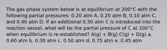 The gas phase system below is at equilibrium at 200°C with the following partial pressures: 0.20 atm A, 0.20 atm B, 0.10 atm C, and 0.40 atm D. If an additional 0.30 atm C is introduced into the reaction vessel, what will be the partial pressure of C at 200°C when equilibrium is re-established? A(g) + B(g) C(g) + D(g) a. 0.60 atm b. 0.30 atm c. 0.50 atm d. 0.75 atm e. 0.45 atm