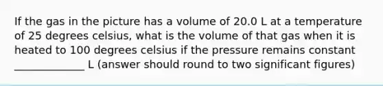 If the gas in the picture has a volume of 20.0 L at a temperature of 25 degrees celsius, what is the volume of that gas when it is heated to 100 degrees celsius if the pressure remains constant _____________ L (answer should round to two significant figures)