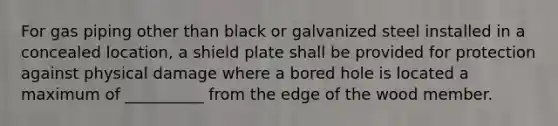 For gas piping other than black or galvanized steel installed in a concealed location, a shield plate shall be provided for protection against physical damage where a bored hole is located a maximum of __________ from the edge of the wood member.