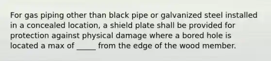 For gas piping other than black pipe or galvanized steel installed in a concealed location, a shield plate shall be provided for protection against physical damage where a bored hole is located a max of _____ from the edge of the wood member.