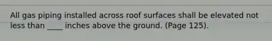 All gas piping installed across roof surfaces shall be elevated not less than ____ inches above the ground. (Page 125).