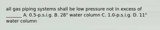 all gas piping systems shall be low pressure not in excess of _______ A. 0.5-p.s.i.g. B. 28" water column C. 1.0-p.s.i.g. D. 11" water column