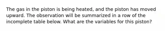 The gas in the piston is being heated, and the piston has moved upward. The observation will be summarized in a row of the incomplete table below. What are the variables for this piston?