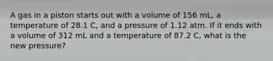 A gas in a piston starts out with a volume of 156 mL, a temperature of 28.1 C, and a pressure of 1.12 atm. If it ends with a volume of 312 mL and a temperature of 87.2 C, what is the new pressure?