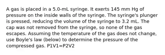 A gas is placed in a 5.0-mL syringe. It exerts 145 mm Hg of pressure on the inside walls of the syringe. The syringe's plunger is pressed, reducing the volume of the syringe to 3.2 mL. The cap was not removed from the syringe, so none of the gas escapes. Assuming the temperature of the gas does not change, use Boyle's law (below) to determine the pressure of the compressed gas. P1V1=P2V2