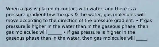 When a gas is placed in contact with water, and there is a pressure gradient b/w the gas & the water, gas molecules will move according to the direction of the pressure gradient. • If gas pressure is higher in the water than in the gaseous phase, then gas molecules will ______ • If gas pressure is higher in the gaseous phase than in the water, then gas molecules will _____