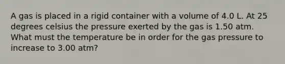 A gas is placed in a rigid container with a volume of 4.0 L. At 25 degrees celsius the pressure exerted by the gas is 1.50 atm. What must the temperature be in order for the gas pressure to increase to 3.00 atm?