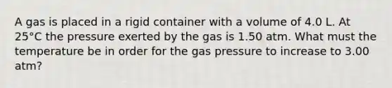 A gas is placed in a rigid container with a volume of 4.0 L. At 25°C the pressure exerted by the gas is 1.50 atm. What must the temperature be in order for the gas pressure to increase to 3.00 atm?