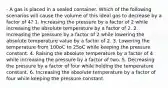 - A gas is placed in a sealed container. Which of the following scenarios will cause the volume of this ideal gas to decrease by a factor of 4? 1. Increasing the pressure by a factor of 2 while increasing the absolute temperature by a factor of 2. 2. Increasing the pressure by a factor of 2 while lowering the absolute temperature value by a factor of 2. 3. Lowering the temperature from 100oC to 25oC while keeping the pressure constant. 4. Raising the absolute temperature by a factor of 4 while increasing the pressure by a factor of two. 5. Decreasing the pressure by a factor of four while holding the temperature constant. 6. Increasing the absolute temperature by a factor of four while keeping the pressure constant.