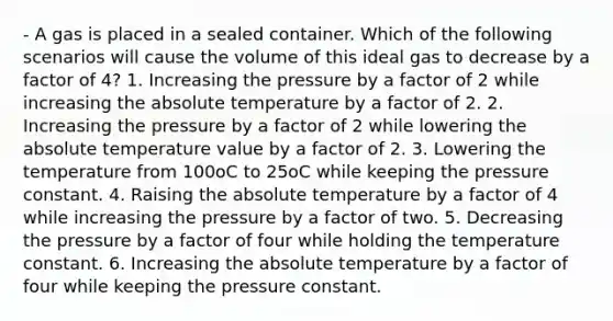 - A gas is placed in a sealed container. Which of the following scenarios will cause the volume of this ideal gas to decrease by a factor of 4? 1. Increasing the pressure by a factor of 2 while increasing the absolute temperature by a factor of 2. 2. Increasing the pressure by a factor of 2 while lowering the absolute temperature value by a factor of 2. 3. Lowering the temperature from 100oC to 25oC while keeping the pressure constant. 4. Raising the absolute temperature by a factor of 4 while increasing the pressure by a factor of two. 5. Decreasing the pressure by a factor of four while holding the temperature constant. 6. Increasing the absolute temperature by a factor of four while keeping the pressure constant.