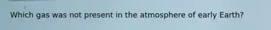 Which gas was not present in the atmosphere of early Earth?