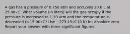 A gas has a pressure of 0.750 atm and occupies 20.0 L at 25.00∘C. What volume (in liters) will the gas occupy if the pressure is increased to 1.30 atm and the temperature is decreased to 15.00∘C? Use −273.15∘C (0 K) for absolute zero. Report your answer with three significant figures.