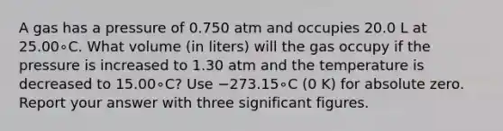 A gas has a pressure of 0.750 atm and occupies 20.0 L at 25.00∘C. What volume (in liters) will the gas occupy if the pressure is increased to 1.30 atm and the temperature is decreased to 15.00∘C? Use −273.15∘C (0 K) for absolute zero. Report your answer with three <a href='https://www.questionai.com/knowledge/kFFoNy5xk3-significant-figures' class='anchor-knowledge'>significant figures</a>.