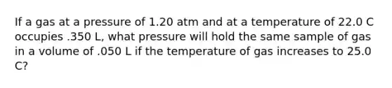 If a gas at a pressure of 1.20 atm and at a temperature of 22.0 C occupies .350 L, what pressure will hold the same sample of gas in a volume of .050 L if the temperature of gas increases to 25.0 C?