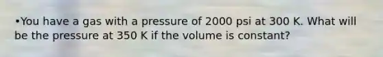 •You have a gas with a pressure of 2000 psi at 300 K. What will be the pressure at 350 K if the volume is constant?