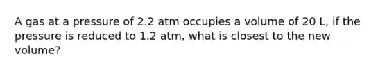 A gas at a pressure of 2.2 atm occupies a volume of 20 L, if the pressure is reduced to 1.2 atm, what is closest to the new volume?