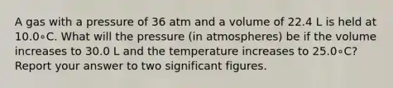 A gas with a pressure of 36 atm and a volume of 22.4 L is held at 10.0∘C. What will the pressure (in atmospheres) be if the volume increases to 30.0 L and the temperature increases to 25.0∘C? Report your answer to two <a href='https://www.questionai.com/knowledge/kFFoNy5xk3-significant-figures' class='anchor-knowledge'>significant figures</a>.