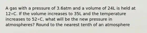 A gas with a pressure of 3.6atm and a volume of 24L is held at 12∘C. If the volume increases to 35L and the temperature increases to 52∘C, what will be the new pressure in atmospheres? Round to the nearest tenth of an atmosphere