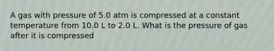 A gas with pressure of 5.0 atm is compressed at a constant temperature from 10.0 L to 2.0 L. What is the pressure of gas after it is compressed