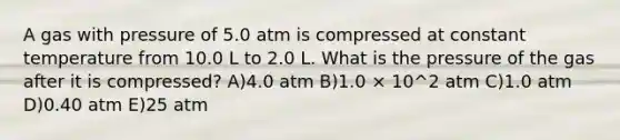 A gas with pressure of 5.0 atm is compressed at constant temperature from 10.0 L to 2.0 L. What is the pressure of the gas after it is compressed? A)4.0 atm B)1.0 × 10^2 atm C)1.0 atm D)0.40 atm E)25 atm