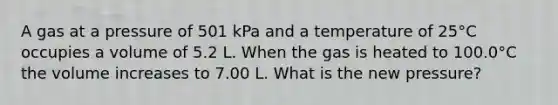 A gas at a pressure of 501 kPa and a temperature of 25°C occupies a volume of 5.2 L. When the gas is heated to 100.0°C the volume increases to 7.00 L. What is the new pressure?