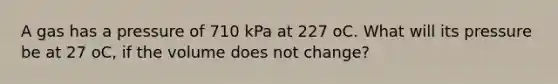 A gas has a pressure of 710 kPa at 227 oC. What will its pressure be at 27 oC, if the volume does not change?