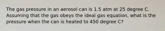 The gas pressure in an aerosol can is 1.5 atm at 25 degree C. Assuming that the gas obeys the <a href='https://www.questionai.com/knowledge/kjUiFVJN7T-ideal-gas-equation' class='anchor-knowledge'>ideal gas equation</a>, what is the pressure when the can is heated to 450 degree C?