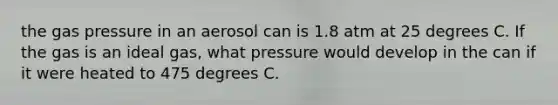 the gas pressure in an aerosol can is 1.8 atm at 25 degrees C. If the gas is an ideal gas, what pressure would develop in the can if it were heated to 475 degrees C.