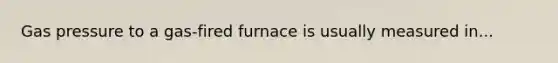 Gas pressure to a gas-fired furnace is usually measured in...