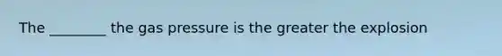 The ________ the gas pressure is the greater the explosion