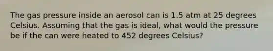 The gas pressure inside an aerosol can is 1.5 atm at 25 degrees Celsius. Assuming that the gas is ideal, what would the pressure be if the can were heated to 452 degrees Celsius?