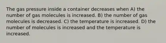 The gas pressure inside a container decreases when A) the number of gas molecules is increased. B) the number of gas molecules is decreased. C) the temperature is increased. D) the number of molecules is increased and the temperature is increased.