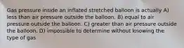 Gas pressure inside an inflated stretched balloon is actually A) less than air pressure outside the balloon. B) equal to air pressure outside the balloon. C) greater than air pressure outside the balloon. D) impossible to determine without knowing the type of gas