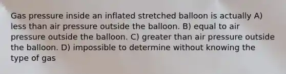 Gas pressure inside an inflated stretched balloon is actually A) less than air pressure outside the balloon. B) equal to air pressure outside the balloon. C) greater than air pressure outside the balloon. D) impossible to determine without knowing the type of gas