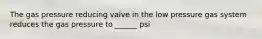 The gas pressure reducing valve in the low pressure gas system reduces the gas pressure to ______ psi