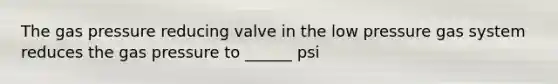 The gas pressure reducing valve in the low pressure gas system reduces the gas pressure to ______ psi