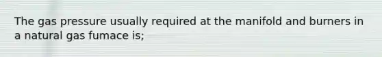 The gas pressure usually required at the manifold and burners in a natural gas fumace is;