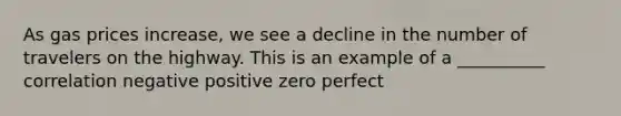 As gas prices increase, we see a decline in the number of travelers on the highway. This is an example of a __________ correlation negative positive zero perfect