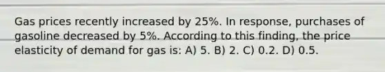 Gas prices recently increased by 25%. In response, purchases of gasoline decreased by 5%. According to this finding, the price elasticity of demand for gas is: A) 5. B) 2. C) 0.2. D) 0.5.