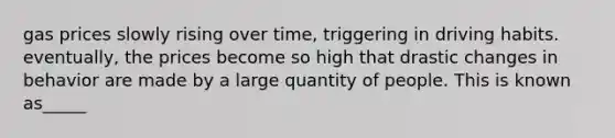 gas prices slowly rising over time, triggering in driving habits. eventually, the prices become so high that drastic changes in behavior are made by a large quantity of people. This is known as_____