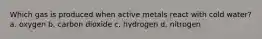 Which gas is produced when active metals react with cold water? a. oxygen b. carbon dioxide c. hydrogen d. nitrogen