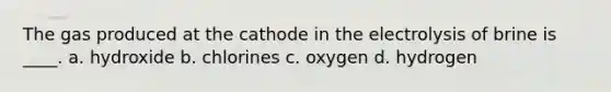 The gas produced at the cathode in the electrolysis of brine is ____. a. hydroxide b. chlorines c. oxygen d. hydrogen