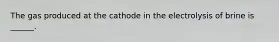 The gas produced at the cathode in the electrolysis of brine is ______.