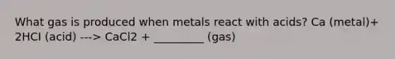 What gas is produced when metals react with acids? Ca (metal)+ 2HCI (acid) ---> CaCl2 + _________ (gas)