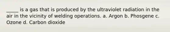 _____ is a gas that is produced by the ultraviolet radiation in the air in the vicinity of welding operations. a. Argon b. Phosgene c. Ozone d. Carbon dioxide