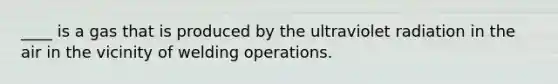 ____ is a gas that is produced by the ultraviolet radiation in the air in the vicinity of welding operations.