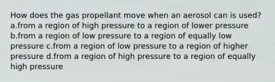 How does the gas propellant move when an aerosol can is used? a.from a region of high pressure to a region of lower pressure b.from a region of low pressure to a region of equally low pressure c.from a region of low pressure to a region of higher pressure d.from a region of high pressure to a region of equally high pressure