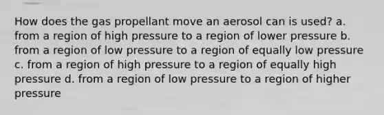 How does the gas propellant move an aerosol can is used? a. from a region of high pressure to a region of lower pressure b. from a region of low pressure to a region of equally low pressure c. from a region of high pressure to a region of equally high pressure d. from a region of low pressure to a region of higher pressure